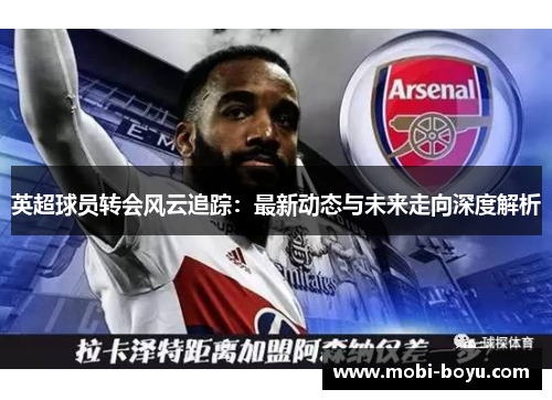 英超球员转会风云追踪：最新动态与未来走向深度解析
