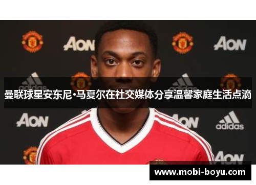 曼联球星安东尼·马夏尔在社交媒体分享温馨家庭生活点滴