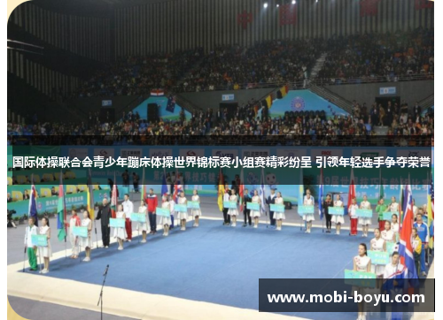 国际体操联合会青少年蹦床体操世界锦标赛小组赛精彩纷呈 引领年轻选手争夺荣誉