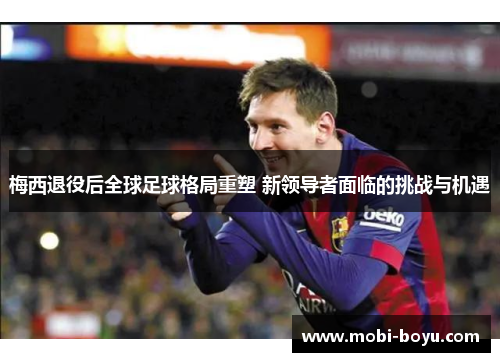 梅西退役后全球足球格局重塑 新领导者面临的挑战与机遇
