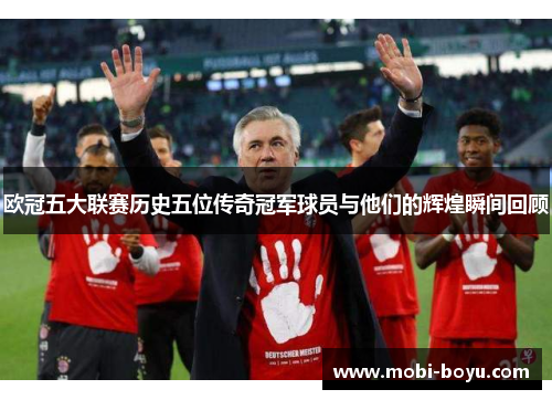 欧冠五大联赛历史五位传奇冠军球员与他们的辉煌瞬间回顾