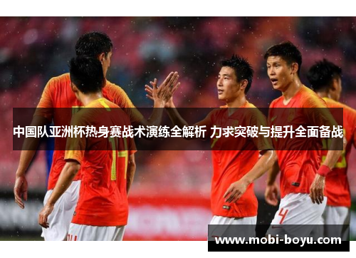 中国队亚洲杯热身赛战术演练全解析 力求突破与提升全面备战