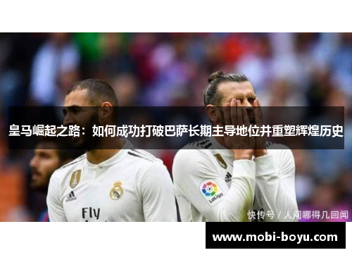 皇马崛起之路：如何成功打破巴萨长期主导地位并重塑辉煌历史
