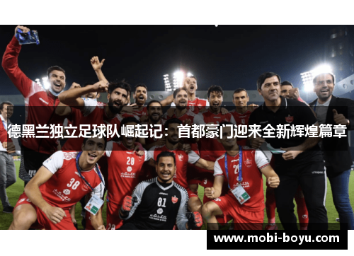 德黑兰独立足球队崛起记：首都豪门迎来全新辉煌篇章