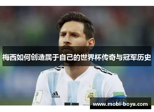 梅西如何创造属于自己的世界杯传奇与冠军历史