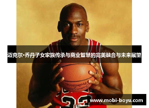 迈克尔·乔丹子女家族传承与商业智慧的完美融合与未来展望