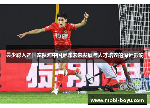 吴少聪入选国家队对中国足球未来发展与人才培养的深远影响