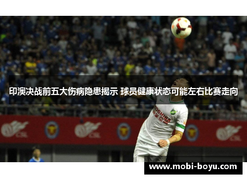 印澳决战前五大伤病隐患揭示 球员健康状态可能左右比赛走向