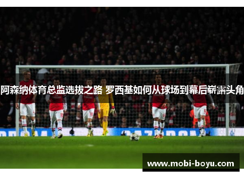 阿森纳体育总监选拔之路 罗西基如何从球场到幕后崭露头角